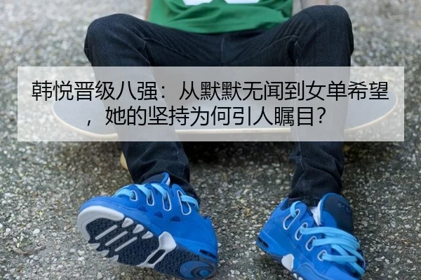 韩悦晋级八强：从默默无闻到女单希望，她的坚持为何引人瞩目？